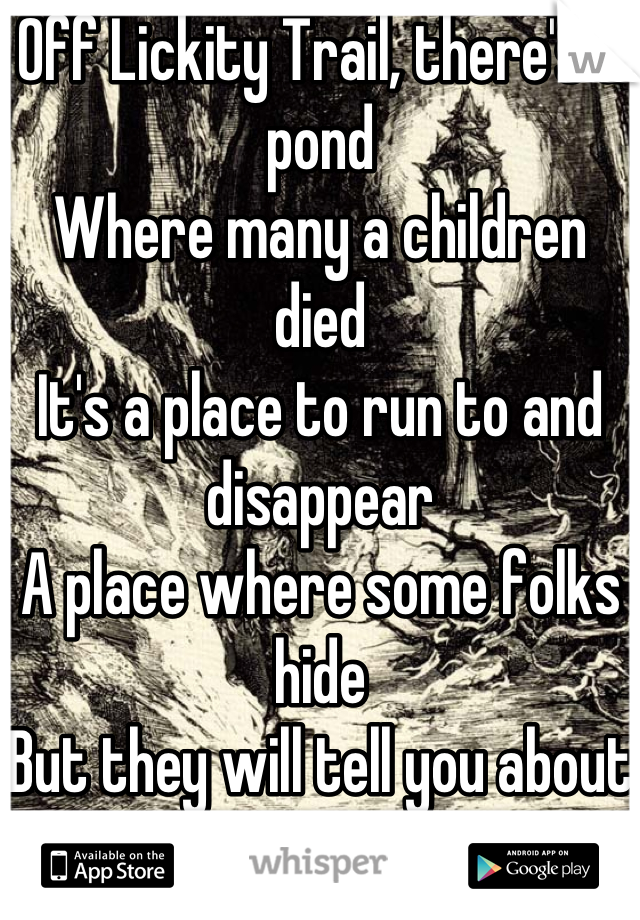 Off Lickity Trail, there's a pond
Where many a children died
It's a place to run to and disappear
A place where some folks hide
But they will tell you about the rumors That swell around this lake
Some say there's something in the water Them deaths are no mistake
The fog that rides along the top
Has been said to carry voices
Those of the dead who took the dare And jumped in, they made bad choices