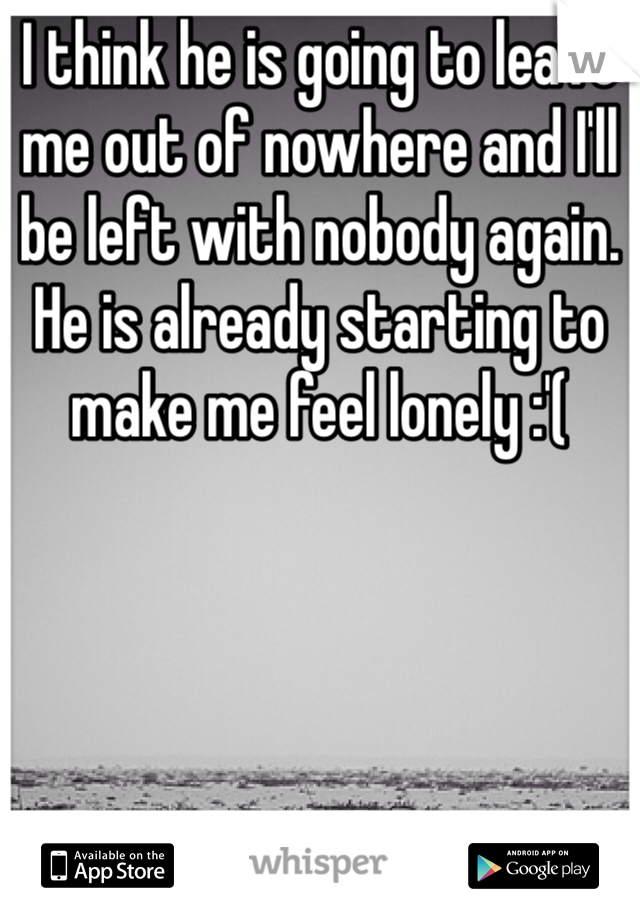 I think he is going to leave me out of nowhere and I'll be left with nobody again. He is already starting to make me feel lonely :'(