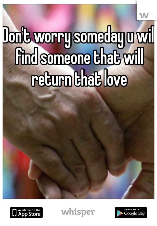 Don't worry someday u will find someone that will return that love 