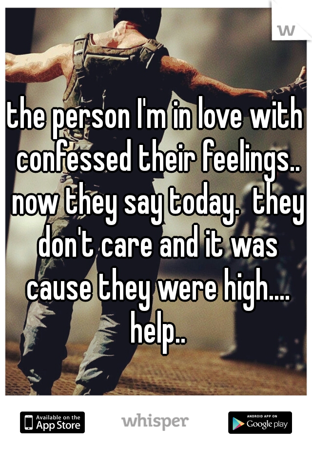 the person I'm in love with confessed their feelings.. now they say today.  they don't care and it was cause they were high.... help..