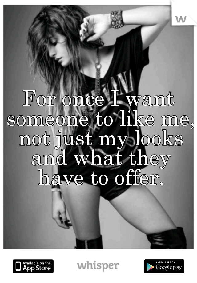 For once I want someone to like me, not just my looks and what they have to offer.