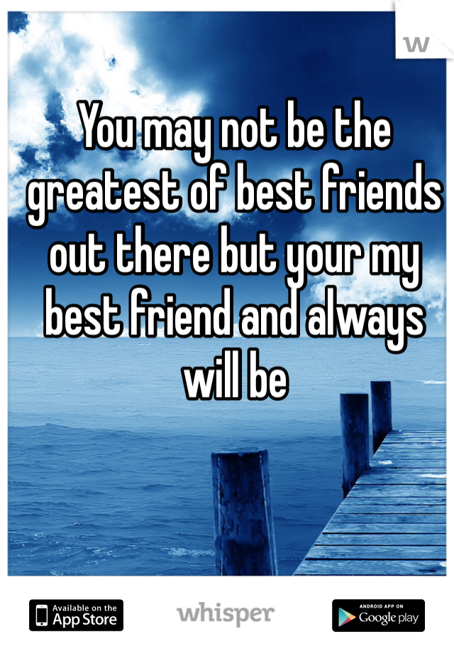 You may not be the greatest of best friends out there but your my best friend and always will be