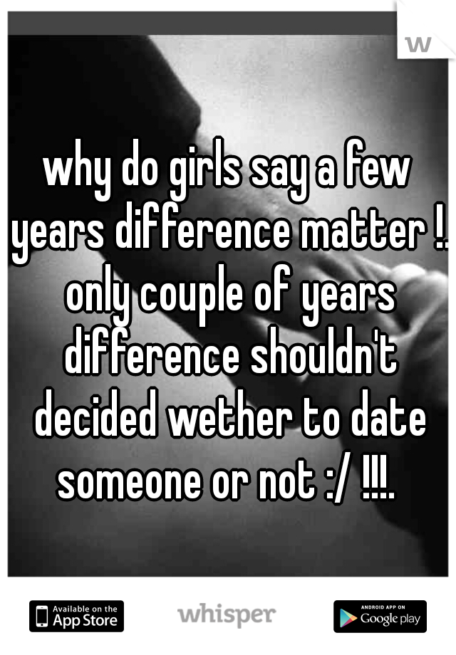 why do girls say a few years difference matter !. only couple of years difference shouldn't decided wether to date someone or not :/ !!!. 