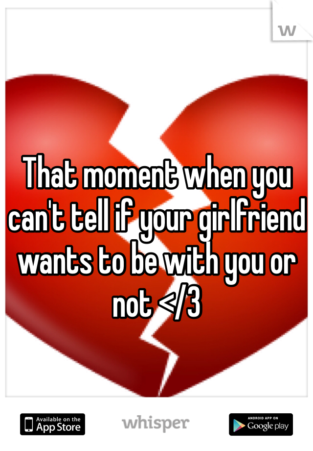 That moment when you can't tell if your girlfriend wants to be with you or not </3