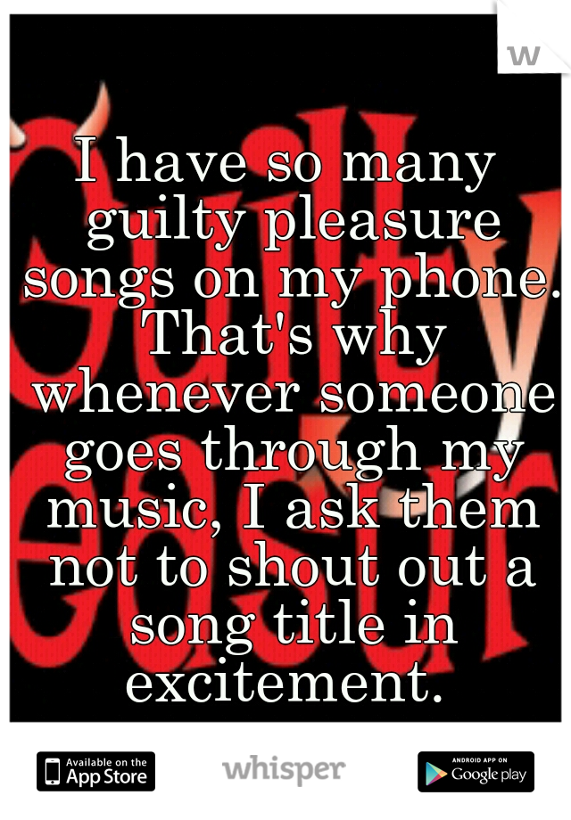 I have so many guilty pleasure songs on my phone. That's why whenever someone goes through my music, I ask them not to shout out a song title in excitement. 