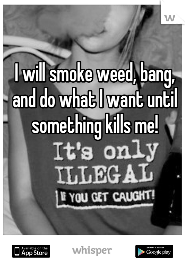 I will smoke weed, bang, and do what I want until something kills me!