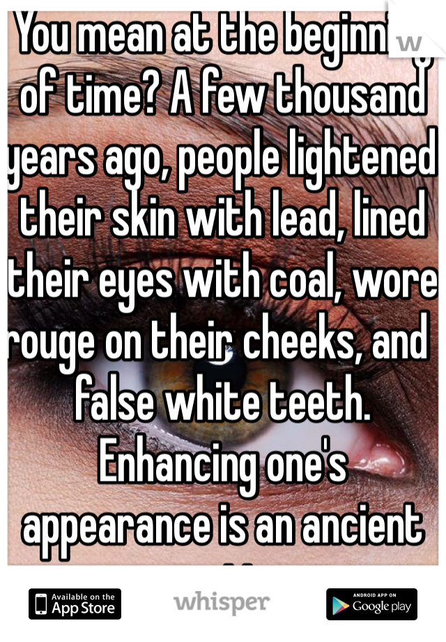 You mean at the beginning of time? A few thousand years ago, people lightened their skin with lead, lined their eyes with coal, wore rouge on their cheeks, and  false white teeth. Enhancing one's appearance is an ancient practice.