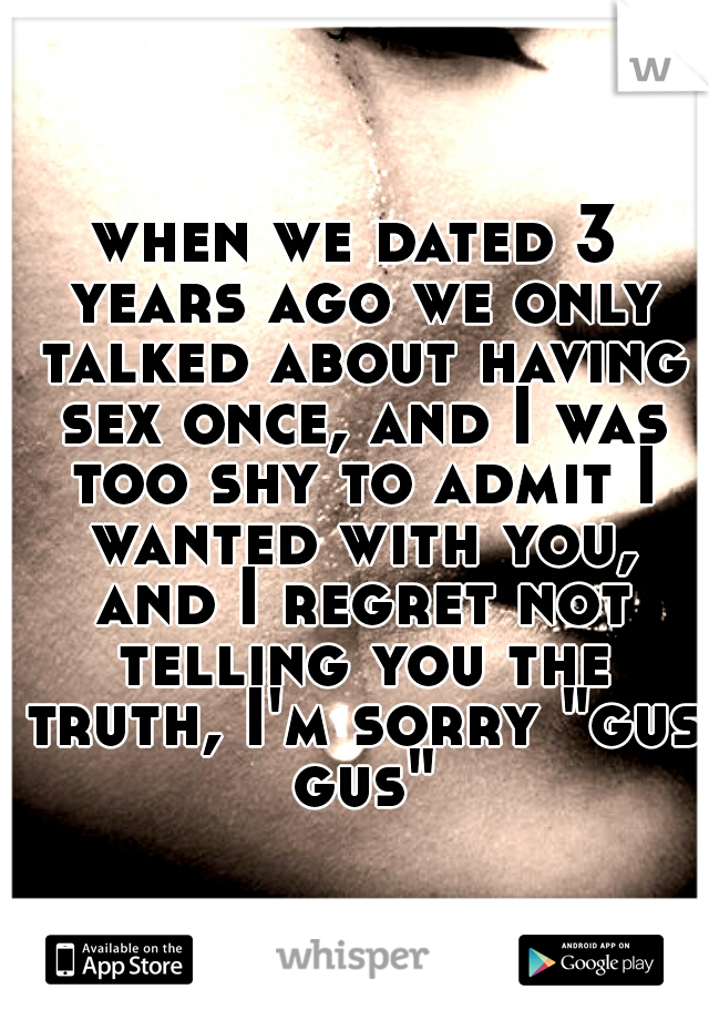 when we dated 3 years ago we only talked about having sex once, and I was too shy to admit I wanted with you, and I regret not telling you the truth, I'm sorry "gus gus"