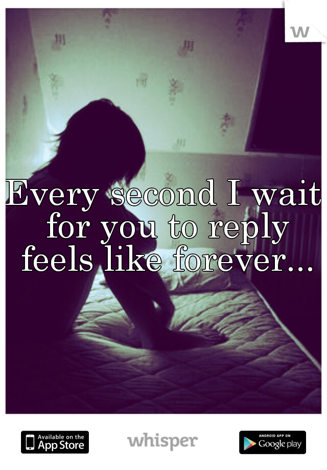 Every second I wait for you to reply feels like forever...