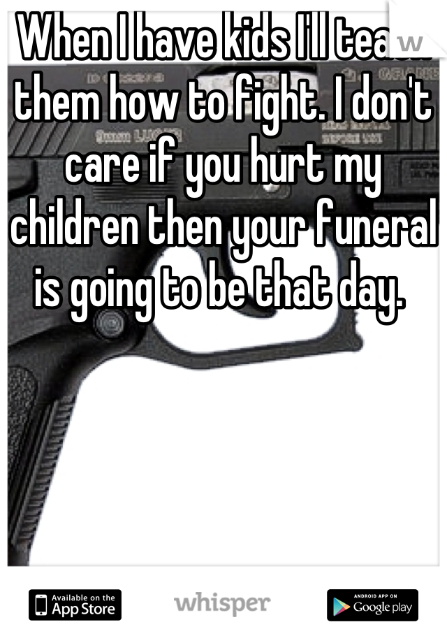 When I have kids I'll teach them how to fight. I don't care if you hurt my children then your funeral is going to be that day. 