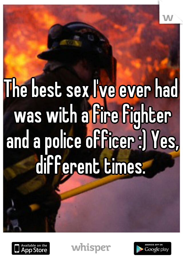 The best sex I've ever had was with a fire fighter and a police officer :) Yes, different times. 