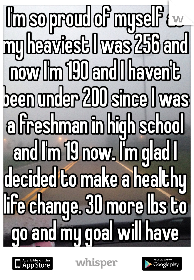 I'm so proud of myself at my heaviest I was 256 and now I'm 190 and I haven't been under 200 since I was a freshman in high school and I'm 19 now. I'm glad I decided to make a healthy life change. 30 more lbs to go and my goal will have been met! Go me! 