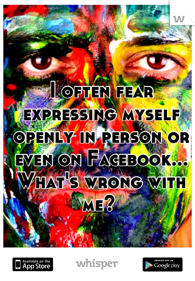 I often fear expressing myself openly in person or even on Facebook...  What's wrong with me? 