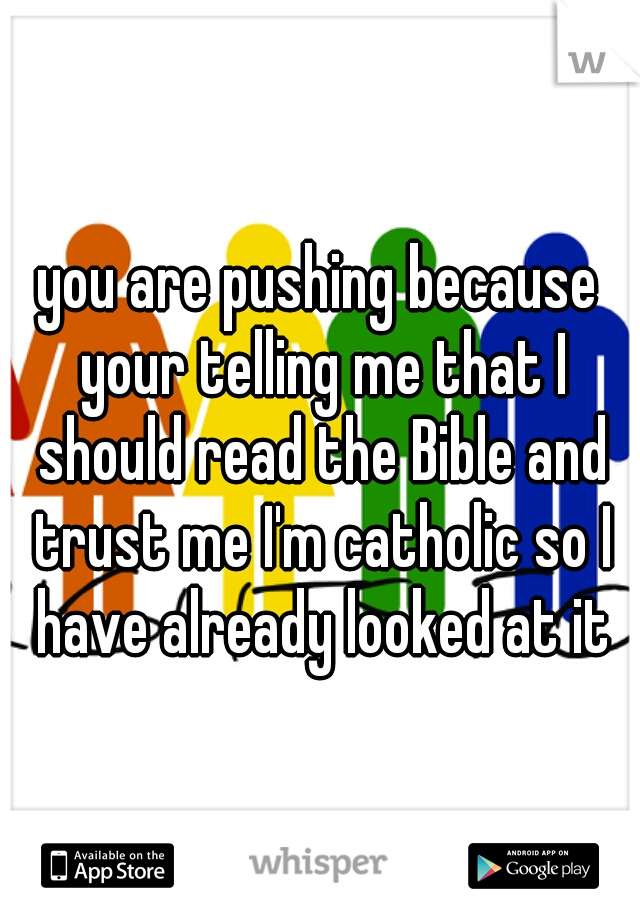 you are pushing because your telling me that I should read the Bible and trust me I'm catholic so I have already looked at it