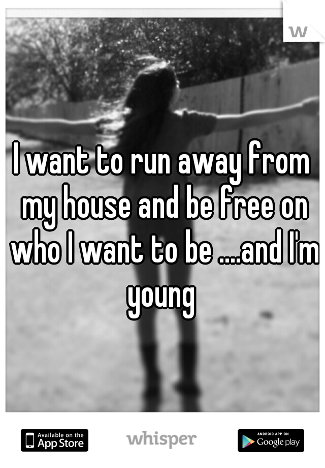 I want to run away from my house and be free on who I want to be ....and I'm young 