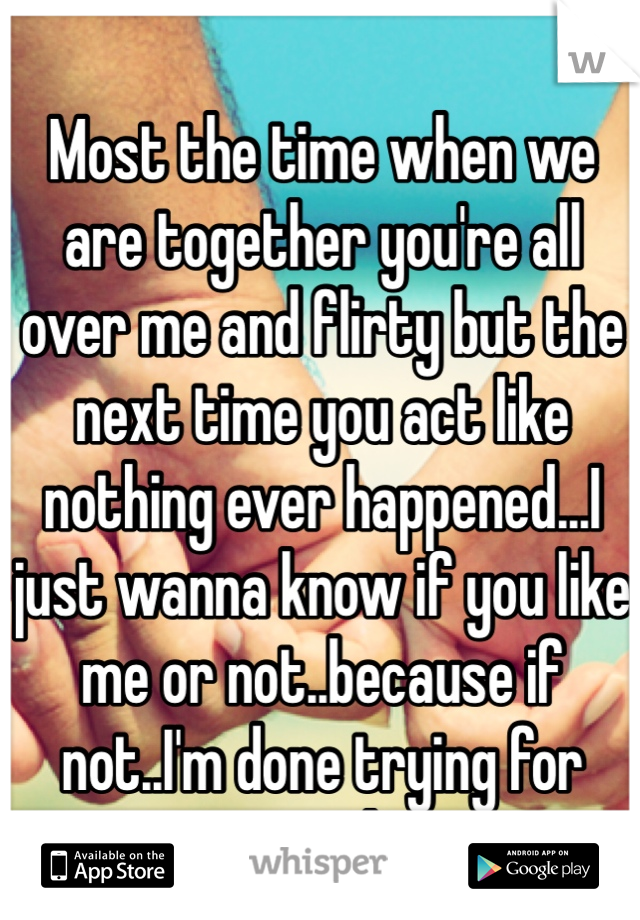 Most the time when we are together you're all over me and flirty but the next time you act like nothing ever happened...I just wanna know if you like me or not..because if not..I'm done trying for good