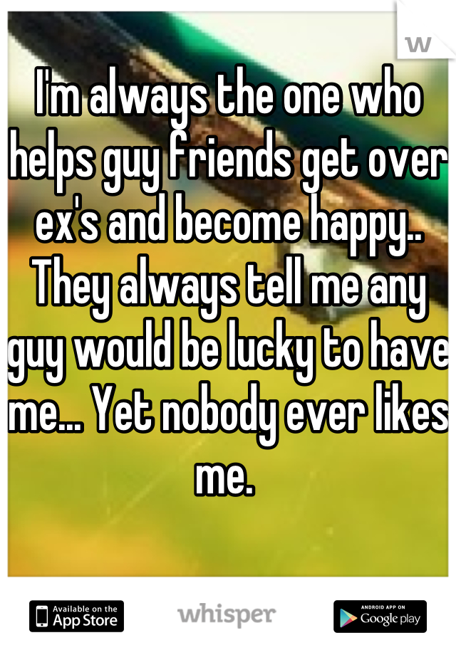 I'm always the one who helps guy friends get over ex's and become happy.. They always tell me any guy would be lucky to have me... Yet nobody ever likes me. 