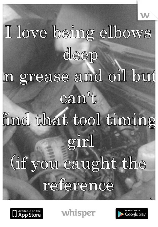 I love being elbows deep
in grease and oil but can't 
find that tool timing girl
(if you caught the reference 
then your awesome)