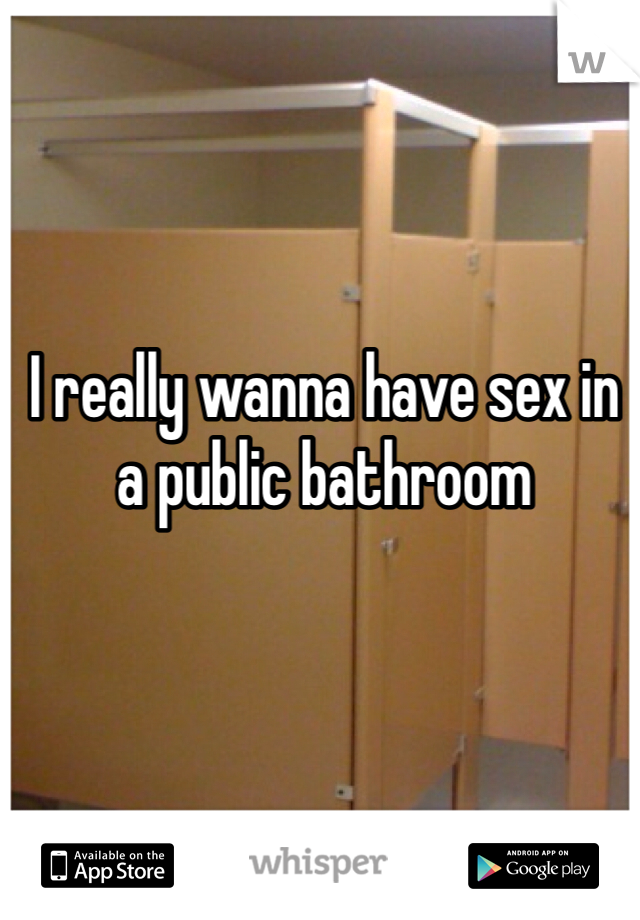 I really wanna have sex in a public bathroom