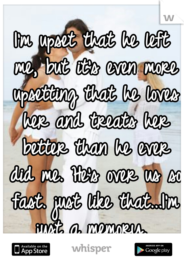 I'm upset that he left me, but it's even more upsetting that he loves her and treats her better than he ever did me. He's over us so fast. just like that...I'm just a memory. 