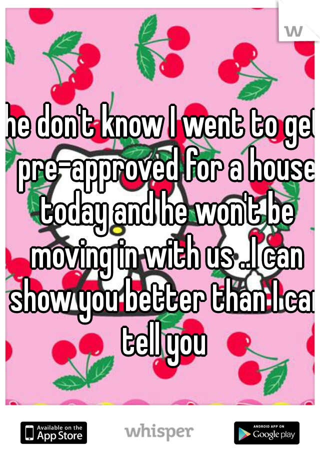 he don't know I went to get pre-approved for a house today and he won't be moving in with us ..I can show you better than I can tell you 