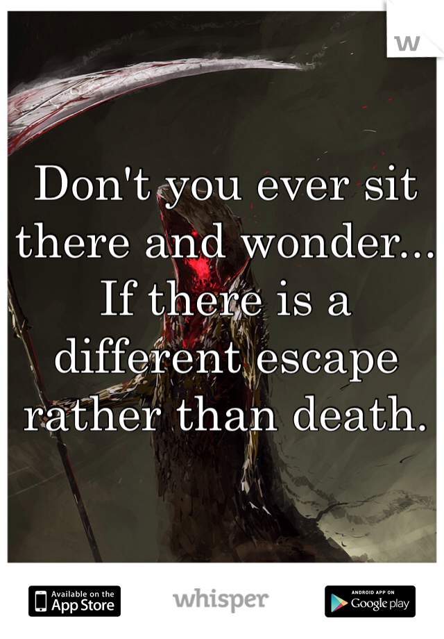 Don't you ever sit there and wonder... If there is a different escape rather than death. 