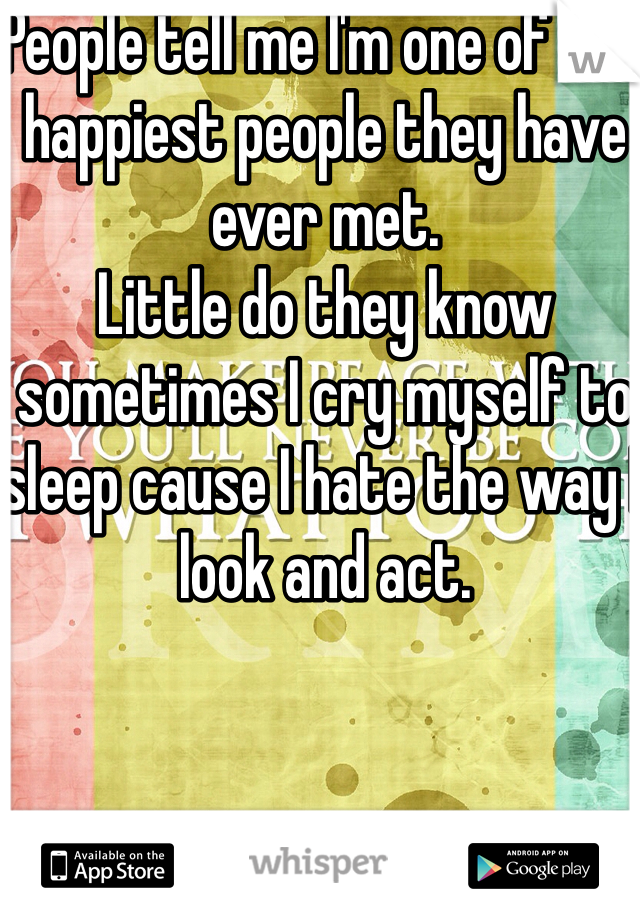 People tell me I'm one of the happiest people they have ever met. 
Little do they know sometimes I cry myself to sleep cause I hate the way I look and act. 