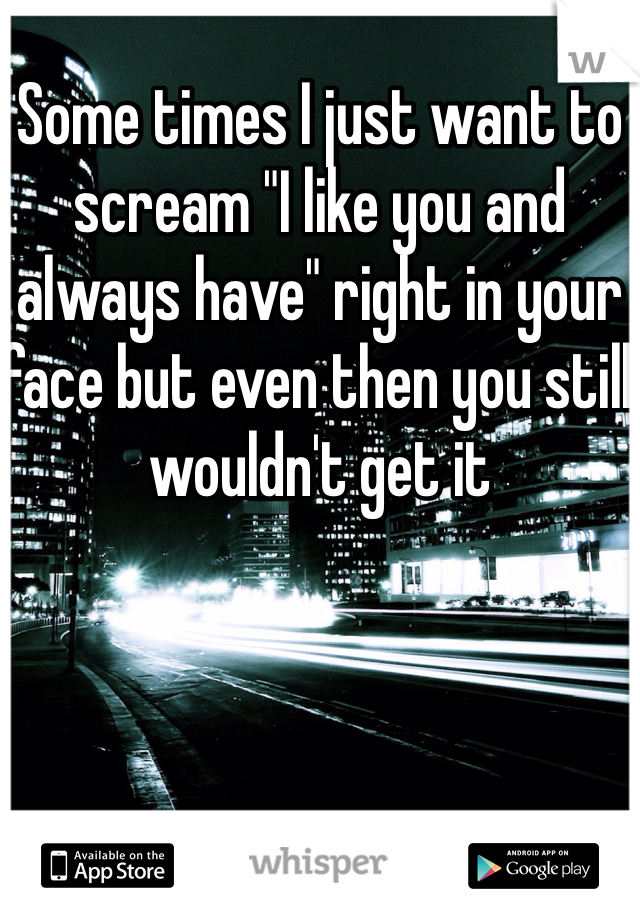 Some times I just want to scream "I like you and always have" right in your face but even then you still wouldn't get it