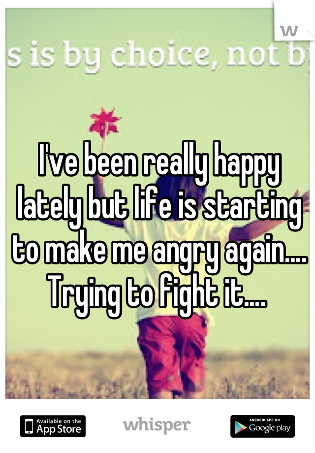 I've been really happy lately but life is starting to make me angry again.... Trying to fight it.... 