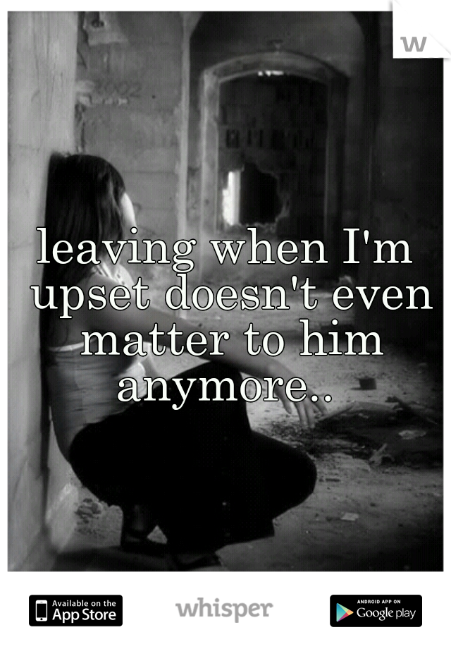 leaving when I'm upset doesn't even matter to him anymore.. 