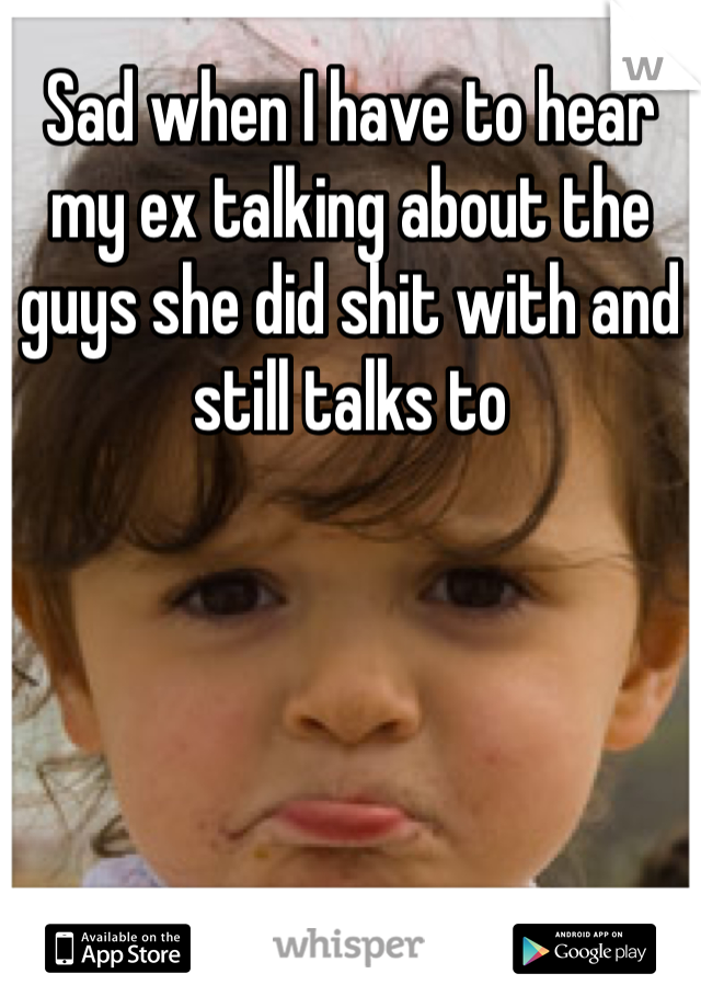 Sad when I have to hear my ex talking about the guys she did shit with and still talks to 