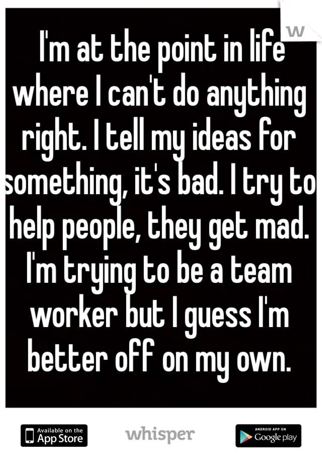  I'm at the point in life where I can't do anything right. I tell my ideas for something, it's bad. I try to help people, they get mad. I'm trying to be a team worker but I guess I'm better off on my own. 