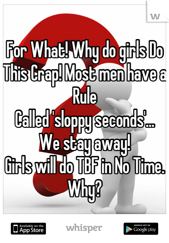 For What! Why do girls Do 
This Crap! Most men have a Rule
Called 'sloppy seconds'... 
We stay away! 
Girls will do TBF in No Time.
Why?