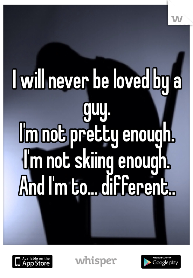 I will never be loved by a guy. 
I'm not pretty enough.
I'm not skiing enough.
And I'm to... different.. 