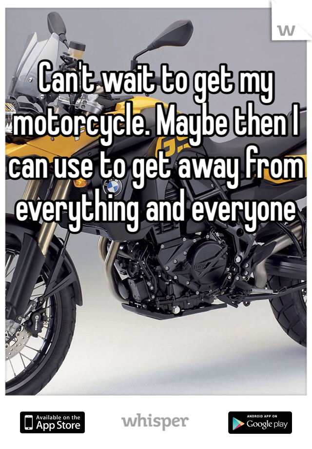 Can't wait to get my motorcycle. Maybe then I can use to get away from everything and everyone