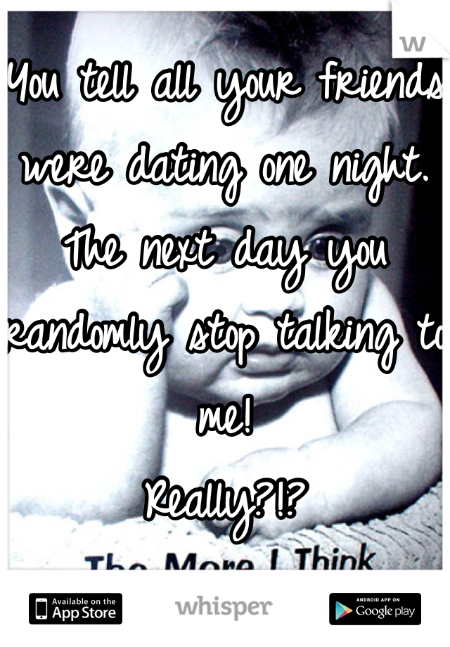 You tell all your friends were dating one night. The next day you randomly stop talking to me! 
Really?!?