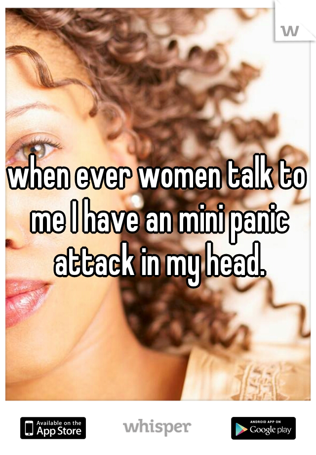 when ever women talk to me I have an mini panic attack in my head.