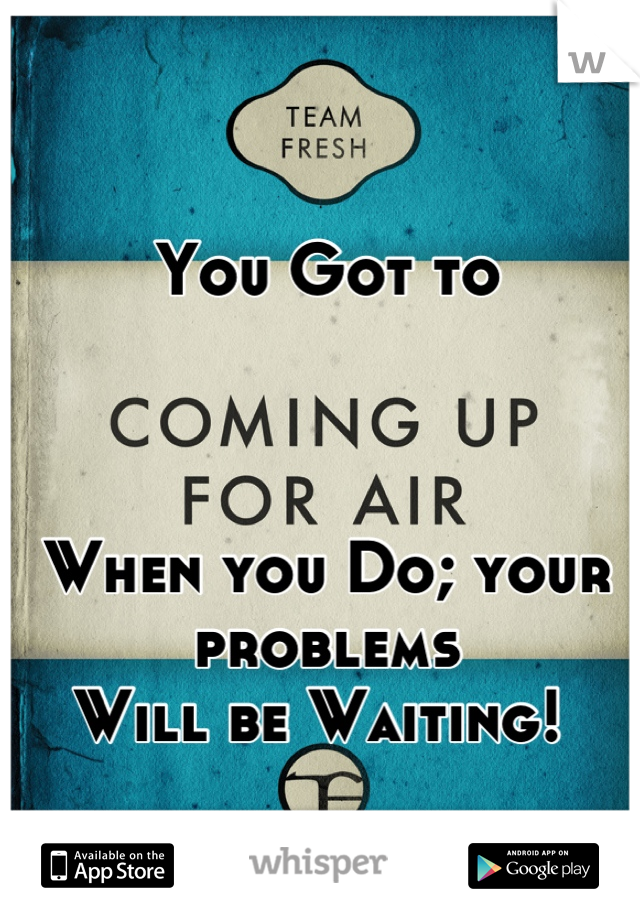 You Got to 



When you Do; your problems 
Will be Waiting! 