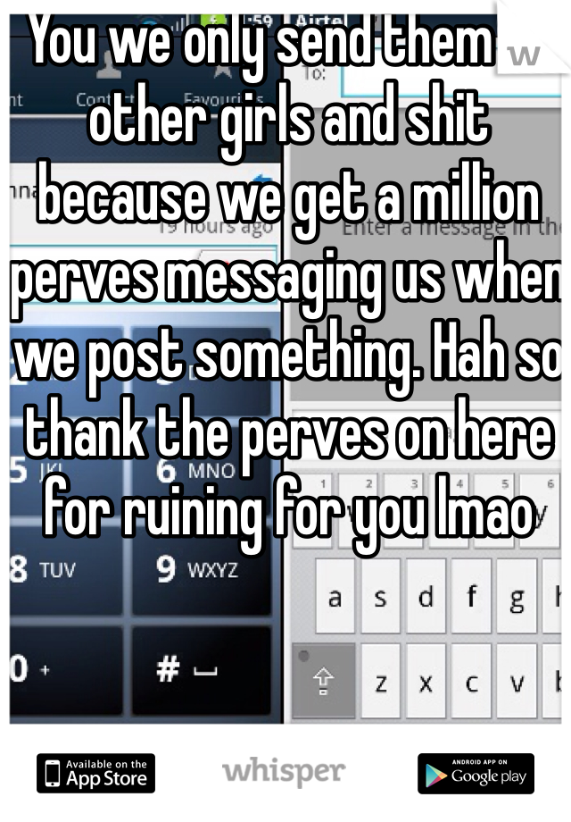 You we only send them to other girls and shit because we get a million perves messaging us when we post something. Hah so thank the perves on here for ruining for you lmao