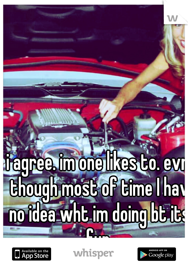 i agree. im one likes to. evn though most of time I hav no idea wht im doing bt its fun.