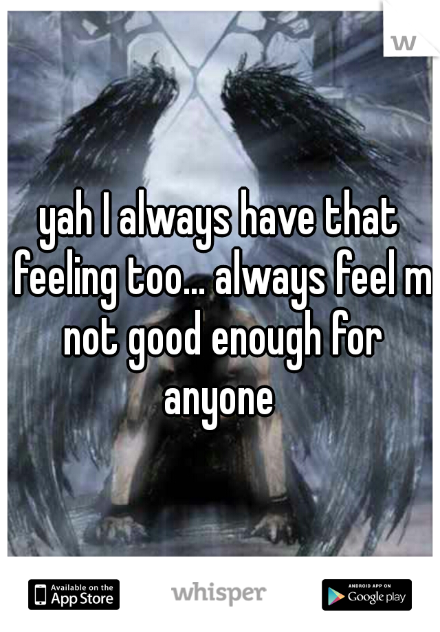 yah I always have that feeling too... always feel m not good enough for anyone 