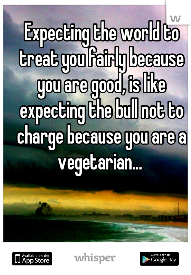 Expecting the world to treat you fairly because you are good, is like expecting the bull not to charge because you are a vegetarian... 