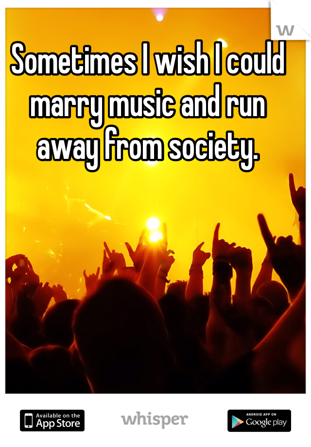 Sometimes I wish I could marry music and run away from society. 
