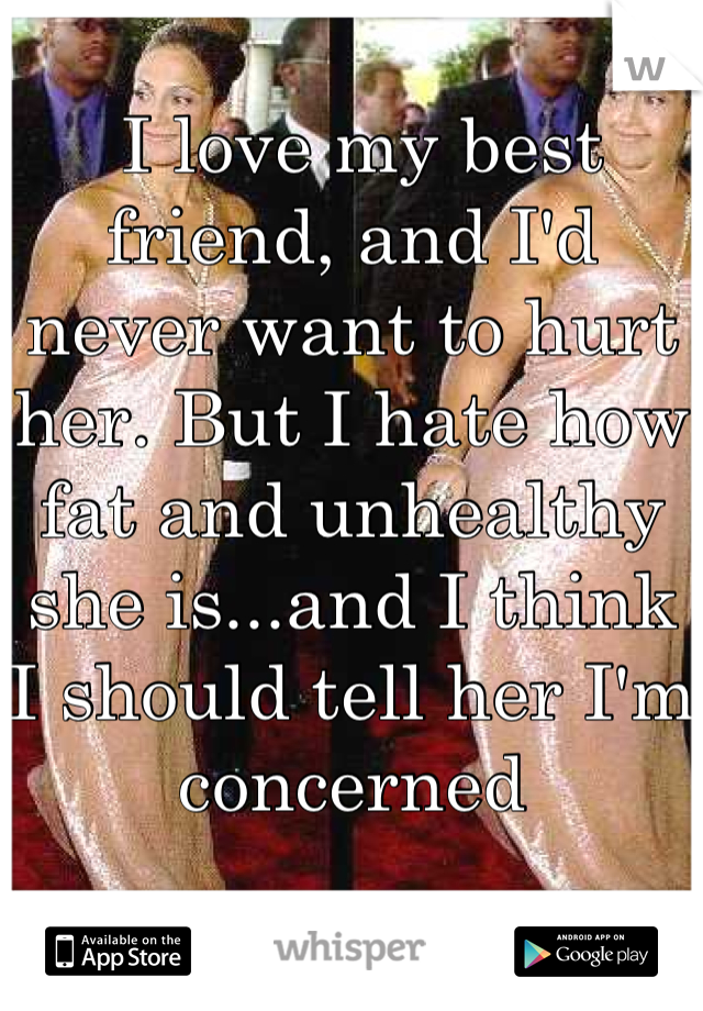  I love my best friend, and I'd never want to hurt her. But I hate how fat and unhealthy she is...and I think I should tell her I'm concerned