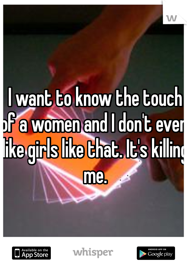 I want to know the touch of a women and I don't even like girls like that. It's killing me.