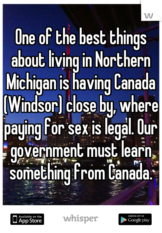 One of the best things about living in Northern Michigan is having Canada (Windsor) close by, where paying for sex is legal. Our government must learn something from Canada.