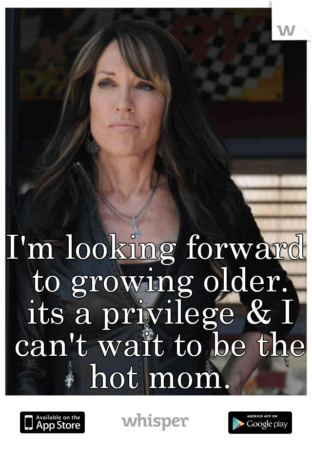 I'm looking forward to growing older. its a privilege & I can't wait to be the hot mom.