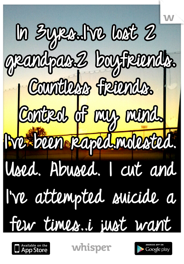 In 3yrs..I've lost 2 grandpas.2 boyfriends. Countless friends. Control of my mind. I've been raped.molested. Used. Abused. I cut and I've attempted suicide a few times..i just want to say it out loud.