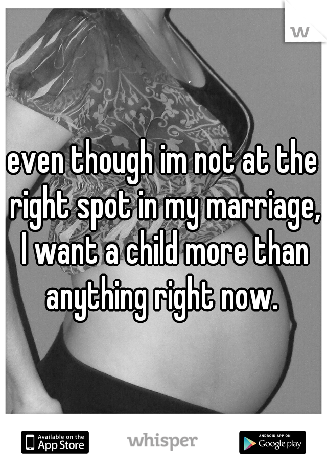 even though im not at the right spot in my marriage, I want a child more than anything right now. 