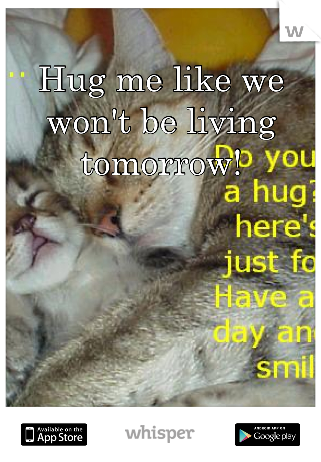 Hug me like we won't be living tomorrow!